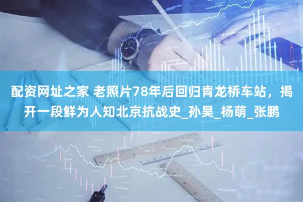 配资网址之家 老照片78年后回归青龙桥车站，揭开一段鲜为人知北京抗战史_孙昊_杨萌_张鹏