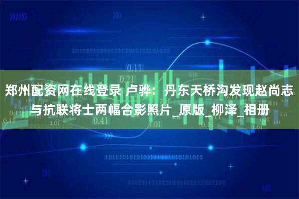 郑州配资网在线登录 卢骅：丹东天桥沟发现赵尚志与抗联将士两幅合影照片_原版_柳泽_相册