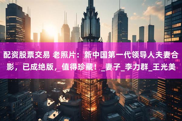 配资股票交易 老照片：新中国第一代领导人夫妻合影，已成绝版，值得珍藏！_妻子_李力群_王光美