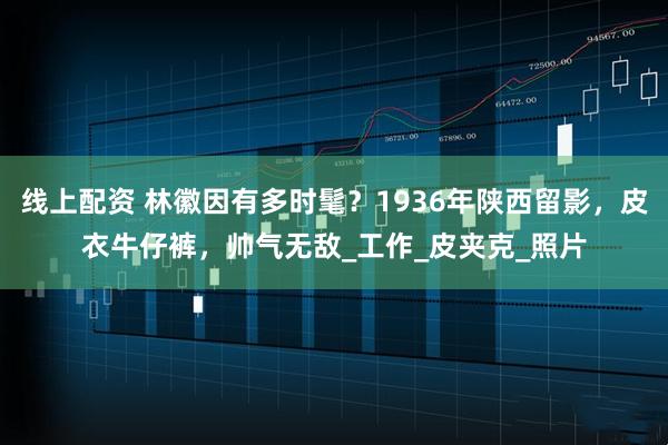 线上配资 林徽因有多时髦？1936年陕西留影，皮衣牛仔裤，帅气无敌_工作_皮夹克_照片