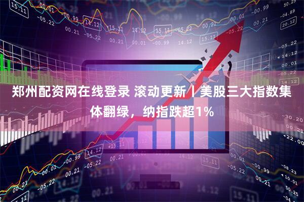郑州配资网在线登录 滚动更新丨美股三大指数集体翻绿，纳指跌超1%