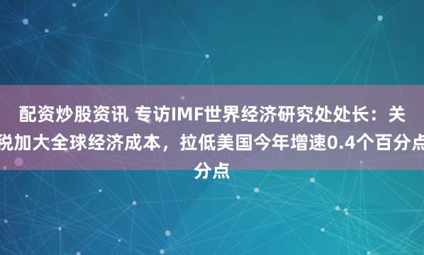 配资炒股资讯 专访IMF世界经济研究处处长：关税加大全球经济成本，拉低美国今年增速0.4个百分点