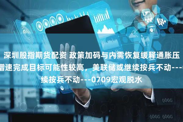 深圳股指期货配资 政策加码与内需恢复缓释通胀压力，全年经济增速完成目标可能性较高，美联储或继续按兵不动---0709宏观脱水