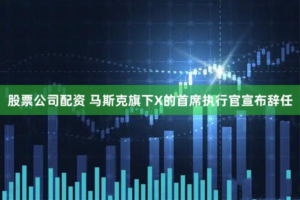 股票公司配资 马斯克旗下X的首席执行官宣布辞任