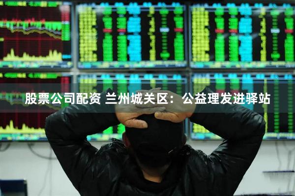 股票公司配资 兰州城关区：公益理发进驿站