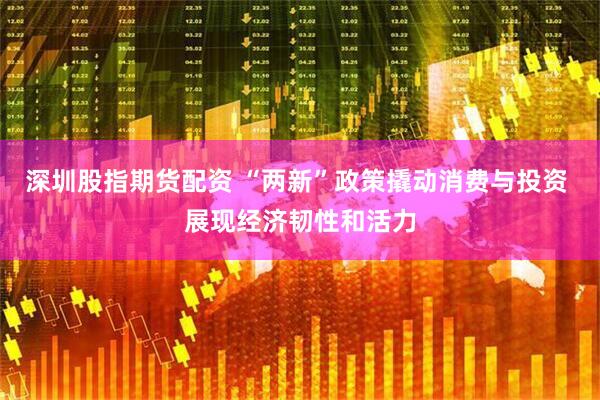 深圳股指期货配资 “两新”政策撬动消费与投资 展现经济韧性和活力