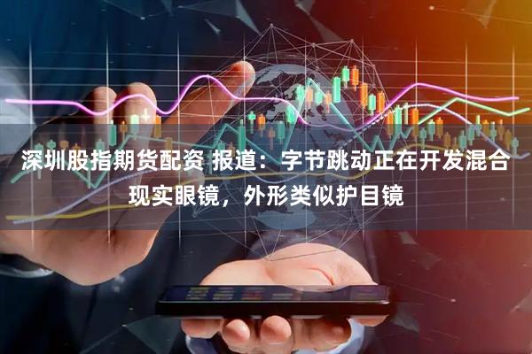 深圳股指期货配资 报道：字节跳动正在开发混合现实眼镜，外形类似护目镜