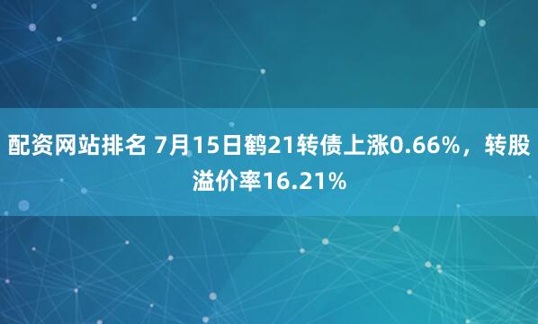 配资网站排名 7月15日鹤21转债上涨0.66%，转股溢价率16.21%