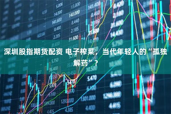 深圳股指期货配资 电子榨菜，当代年轻人的“孤独解药”？