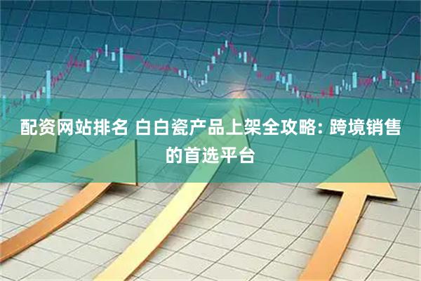 配资网站排名 白白瓷产品上架全攻略: 跨境销售的首选平台