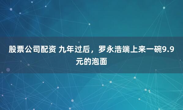 股票公司配资 九年过后，罗永浩端上来一碗9.9元的泡面