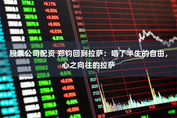 股票公司配资 郑钧回到拉萨：唱了半生的自由，心之向往的拉萨