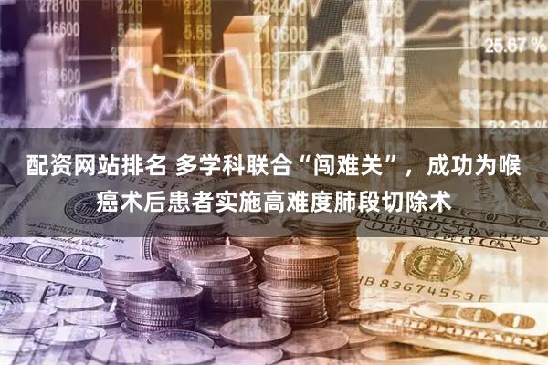 配资网站排名 多学科联合“闯难关”，成功为喉癌术后患者实施高难度肺段切除术