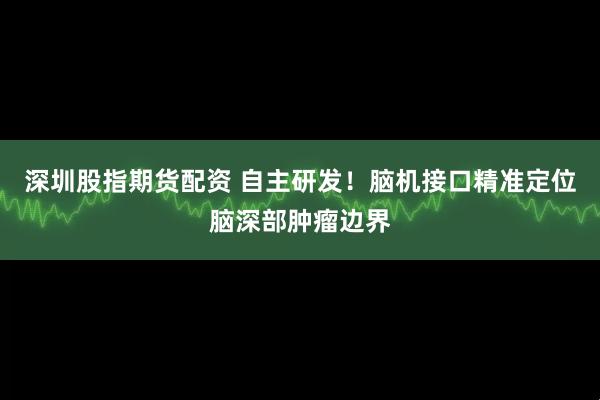 深圳股指期货配资 自主研发！脑机接口精准定位脑深部肿瘤边界