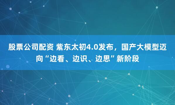 股票公司配资 紫东太初4.0发布，国产大模型迈向“边看、边识、边思”新阶段