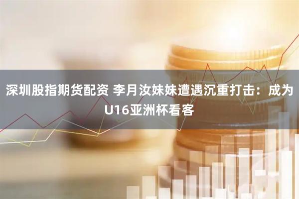 深圳股指期货配资 李月汝妹妹遭遇沉重打击：成为U16亚洲杯看客