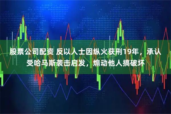 股票公司配资 反以人士因纵火获刑19年，承认受哈马斯袭击启发，煽动他人搞破坏