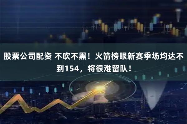 股票公司配资 不吹不黑！火箭榜眼新赛季场均达不到154，将很难留队！