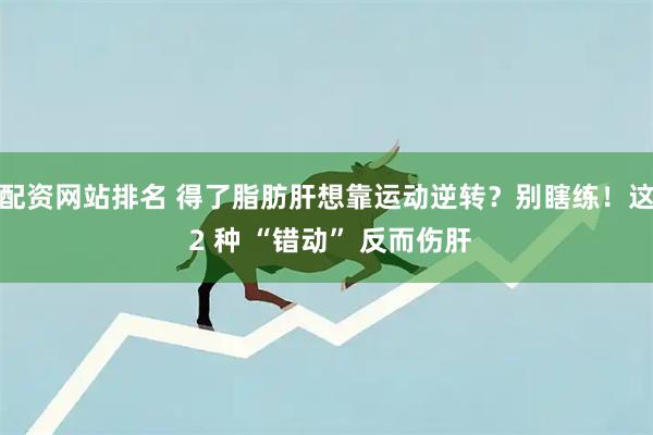 配资网站排名 得了脂肪肝想靠运动逆转？别瞎练！这 2 种 “错动” 反而伤肝
