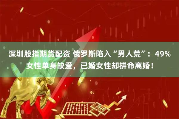 深圳股指期货配资 俄罗斯陷入“男人荒”：49%女性单身缺爱，已婚女性却拼命离婚！