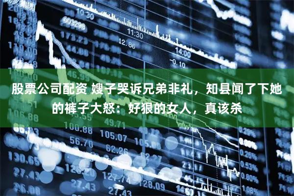 股票公司配资 嫂子哭诉兄弟非礼，知县闻了下她的裤子大怒：好狠的女人，真该杀