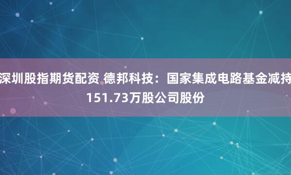 深圳股指期货配资 德邦科技：国家集成电路基金减持151.73万股公司股份