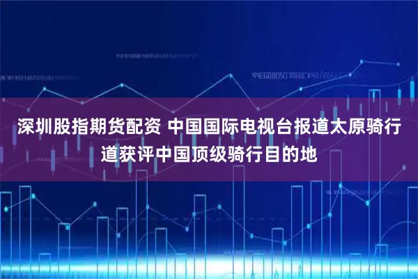 深圳股指期货配资 中国国际电视台报道太原骑行道获评中国顶级骑行目的地