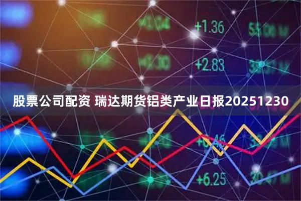 股票公司配资 瑞达期货铝类产业日报20251230