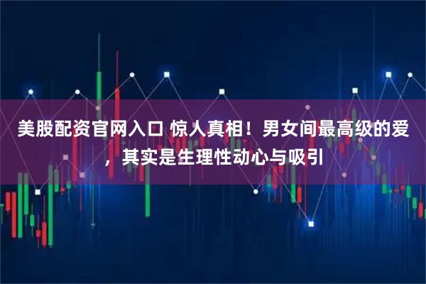 美股配资官网入口 惊人真相！男女间最高级的爱，其实是生理性动心与吸引