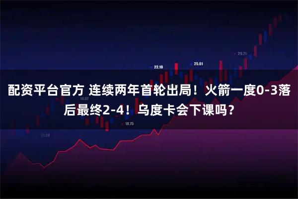 配资平台官方 连续两年首轮出局！火箭一度0-3落后最终2-4！乌度卡会下课吗？