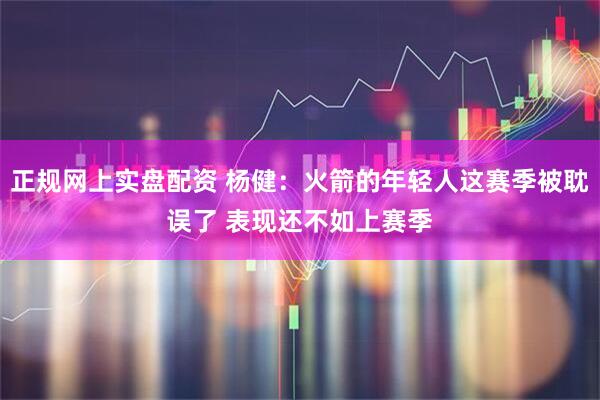 正规网上实盘配资 杨健：火箭的年轻人这赛季被耽误了 表现还不如上赛季