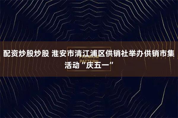 配资炒股炒股 淮安市清江浦区供销社举办供销市集活动“庆五一”
