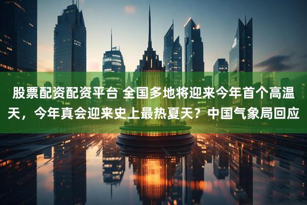 股票配资配资平台 全国多地将迎来今年首个高温天，今年真会迎来史上最热夏天？中国气象局回应