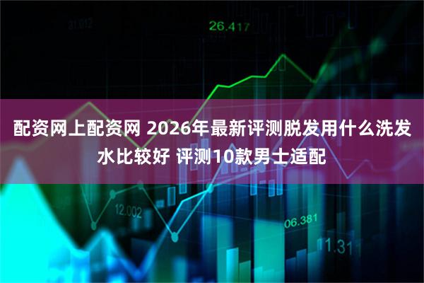 配资网上配资网 2026年最新评测脱发用什么洗发水比较好 评测10款男士适配