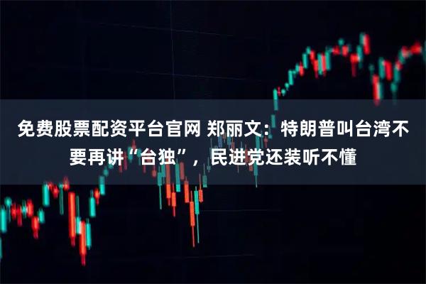 免费股票配资平台官网 郑丽文：特朗普叫台湾不要再讲“台独”，民进党还装听不懂