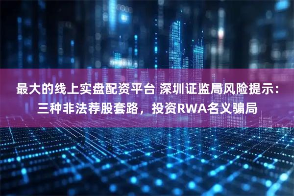 最大的线上实盘配资平台 深圳证监局风险提示：三种非法荐股套路，投资RWA名义骗局