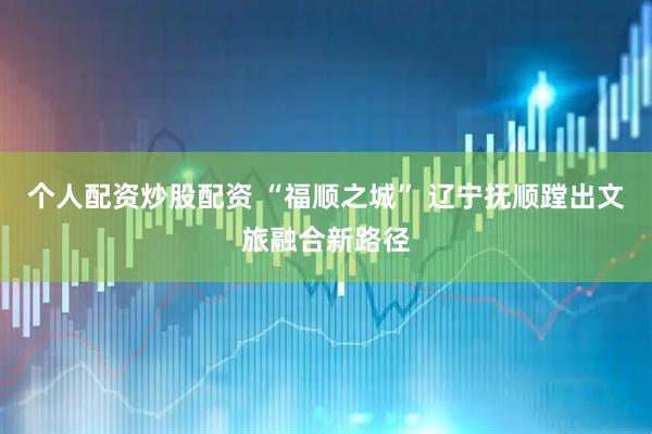 个人配资炒股配资 “福顺之城” 辽宁抚顺蹚出文旅融合新路径