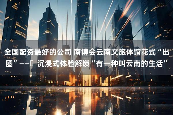 全国配资最好的公司 南博会云南文旅体馆花式“出圈”——​沉浸式体验解锁“有一种叫云南的生活”