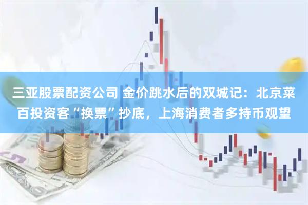 三亚股票配资公司 金价跳水后的双城记：北京菜百投资客“换票”抄底，上海消费者多持币观望
