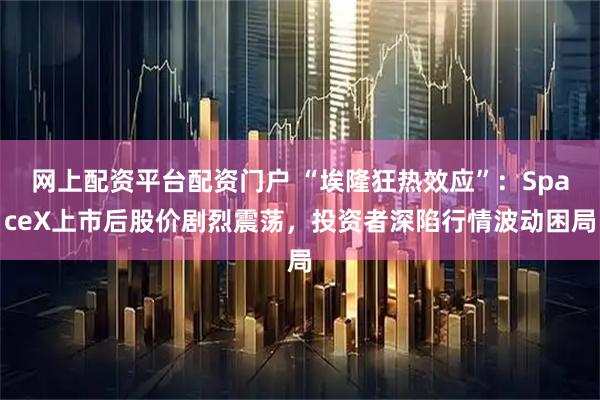网上配资平台配资门户 “埃隆狂热效应”：SpaceX上市后股价剧烈震荡，投资者深陷行情波动困局